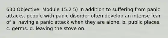 630 Objective: Module 15.2 5) In addition to suffering from panic attacks, people with panic disorder often develop an intense fear of a. having a panic attack when they are alone. b. public places. c. germs. d. leaving the stove on.