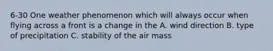 6-30 One weather phenomenon which will always occur when flying across a front is a change in the A. wind direction B. type of precipitation C. stability of the air mass