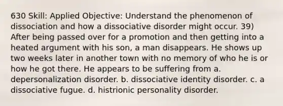 630 Skill: Applied Objective: Understand the phenomenon of dissociation and how a dissociative disorder might occur. 39) After being passed over for a promotion and then getting into a heated argument with his son, a man disappears. He shows up two weeks later in another town with no memory of who he is or how he got there. He appears to be suffering from a. depersonalization disorder. b. dissociative identity disorder. c. a dissociative fugue. d. histrionic personality disorder.