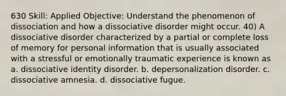 630 Skill: Applied Objective: Understand the phenomenon of dissociation and how a dissociative disorder might occur. 40) A dissociative disorder characterized by a partial or complete loss of memory for personal information that is usually associated with a stressful or emotionally traumatic experience is known as a. dissociative identity disorder. b. depersonalization disorder. c. dissociative amnesia. d. dissociative fugue.