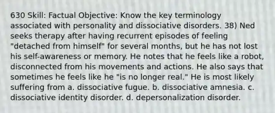 630 Skill: Factual Objective: Know the key terminology associated with personality and dissociative disorders. 38) Ned seeks therapy after having recurrent episodes of feeling "detached from himself" for several months, but he has not lost his self-awareness or memory. He notes that he feels like a robot, disconnected from his movements and actions. He also says that sometimes he feels like he "is no longer real." He is most likely suffering from a. dissociative fugue. b. dissociative amnesia. c. dissociative identity disorder. d. depersonalization disorder.