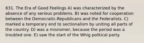 631. The Era of Good Feelings A) was characterized by the absence of any serious problems. B) was noted for cooperation between the Democratic-Republicans and the Federalists. C) marked a temporary end to sectionalism by uniting all parts of the country. D) was a misnomer, because the period was a troubled one. E) saw the start of the Whig political party.