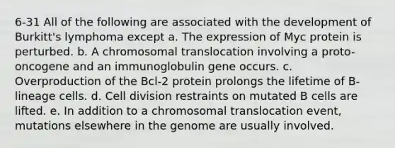 6-31 All of the following are associated with the development of Burkitt's lymphoma except a. The expression of Myc protein is perturbed. b. A chromosomal translocation involving a proto-oncogene and an immunoglobulin gene occurs. c. Overproduction of the Bcl-2 protein prolongs the lifetime of B-lineage cells. d. <a href='https://www.questionai.com/knowledge/kjHVAH8Me4-cell-division' class='anchor-knowledge'>cell division</a> restraints on mutated B cells are lifted. e. In addition to a chromosomal translocation event, mutations elsewhere in the genome are usually involved.