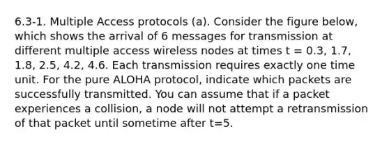 6.3-1. Multiple Access protocols (a). Consider the figure below, which shows the arrival of 6 messages for transmission at different multiple access wireless nodes at times t = 0.3, 1.7, 1.8, 2.5, 4.2, 4.6. Each transmission requires exactly one time unit. For the pure ALOHA protocol, indicate which packets are successfully transmitted. You can assume that if a packet experiences a collision, a node will not attempt a retransmission of that packet until sometime after t=5.