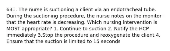 631. The nurse is suctioning a client via an endotracheal tube. During the suctioning procedure, the nurse notes on the monitor that the heart rate is decreasing. Which nursing intervention is MOST appropriate? 1. Continue to suction 2. Notify the HCP immediately 3.Stop the procedure and reoxygenate the client 4. Ensure that the suction is limited to 15 seconds