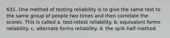 631. One method of testing reliability is to give the same test to the same group of people two times and then correlate the scores. This is called a. test-retest reliability. b. equivalent forms reliability. c. alternate forms reliability. d. the split-half method.