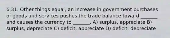 6.31. Other things equal, an increase in government purchases of goods and services pushes the trade balance toward _______ and causes the currency to _______. A) surplus, appreciate B) surplus, depreciate C) deficit, appreciate D) deficit, depreciate