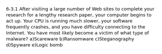 6-3.1 After visiting a large number of Web sites to complete your research for a lengthy research paper, your computer begins to act up. Your CPU is running much slower, your software frequently crashes, and you have difficulty connecting to the Internet. You have most likely become a victim of what type of malware? a)Scareware b)Ransomware c)Steganography d)Spyware e)Logic bomb