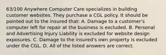 63/100 Anywhere Computer Care specializes in building customer websites. They purchase a CGL policy. It should be pointed out to the insured that: A. Damage to a customer's computer left for repair at the business is excluded. B. Personal and Advertising Injury Liability is excluded for website design exposures. C. Damage to the insured's own property is excluded under the CGL. D. All of the listed answers are correct.