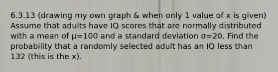 6.3.13 (drawing my own graph & when only 1 value of x is given) Assume that adults have IQ scores that are normally distributed with a mean of μ=100 and a standard deviation σ=20. Find the probability that a randomly selected adult has an IQ less than 132 (this is the x).