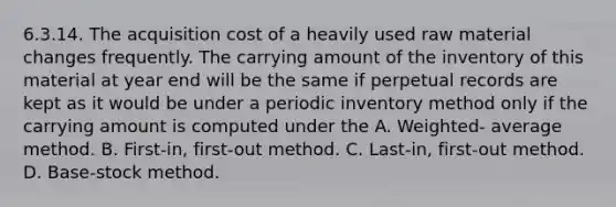 6.3.14. The acquisition cost of a heavily used raw material changes frequently. The carrying amount of the inventory of this material at year end will be the same if perpetual records are kept as it would be under a periodic inventory method only if the carrying amount is computed under the A. Weighted- average method. B. First-in, first-out method. C. Last-in, first-out method. D. Base-stock method.