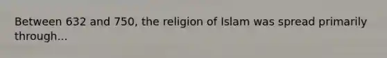 Between 632 and 750, the religion of Islam was spread primarily through...