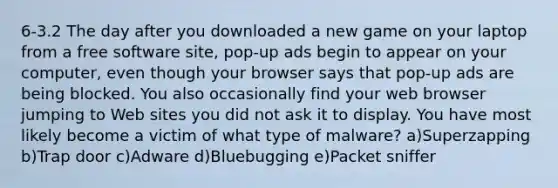 6-3.2 The day after you downloaded a new game on your laptop from a free software site, pop-up ads begin to appear on your computer, even though your browser says that pop-up ads are being blocked. You also occasionally find your web browser jumping to Web sites you did not ask it to display. You have most likely become a victim of what type of malware? a)Superzapping b)Trap door c)Adware d)Bluebugging e)Packet sniffer