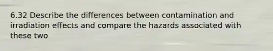 6.32 Describe the differences between contamination and irradiation effects and compare the hazards associated with these two