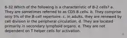 6-32 Which of the following is a characteristic of B-2 cells? a. They are sometimes referred to as CD5 B cells. b. They comprise only 5% of the B-cell repertoire. c. In adults, they are renewed by cell division in the peripheral circulation. d. They are located primarily in secondary lymphoid organs. e. They are not dependent on T helper cells for activation.