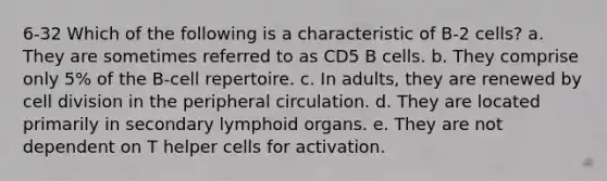 6-32 Which of the following is a characteristic of B-2 cells? a. They are sometimes referred to as CD5 B cells. b. They comprise only 5% of the B-cell repertoire. c. In adults, they are renewed by cell division in the peripheral circulation. d. They are located primarily in secondary lymphoid organs. e. They are not dependent on T helper cells for activation.