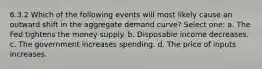 6.3.2 Which of the following events will most likely cause an outward shift in the aggregate demand curve? Select one: a. The Fed tightens the money supply. b. Disposable income decreases. c. The government increases spending. d. The price of inputs increases.