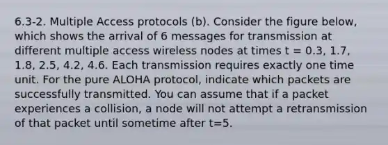 6.3-2. Multiple Access protocols (b). Consider the figure below, which shows the arrival of 6 messages for transmission at different multiple access wireless nodes at times t = 0.3, 1.7, 1.8, 2.5, 4.2, 4.6. Each transmission requires exactly one time unit. For the pure ALOHA protocol, indicate which packets are successfully transmitted. You can assume that if a packet experiences a collision, a node will not attempt a retransmission of that packet until sometime after t=5.