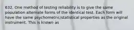 632. One method of testing reliability is to give the same population alternate forms of the identical test. Each form will have the same psychometric/statistical properties as the original instrument. This is known as