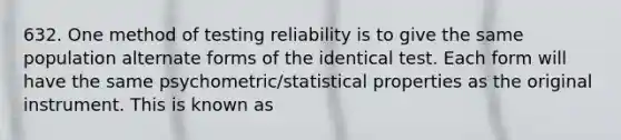 632. One method of testing reliability is to give the same population alternate forms of the identical test. Each form will have the same psychometric/statistical properties as the original instrument. This is known as