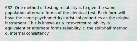 632. One method of testing reliability is to give the same population alternate forms of the identical test. Each form will have the same psychometric/statistical properties as the original instrument. This is known as a. test-retest reliability. b. equivalent or alternate forms reliability. c. the split-half method. d. internal consistency.