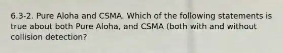 6.3-2. Pure Aloha and CSMA. Which of the following statements is true about both Pure Aloha, and CSMA (both with and without collision detection?