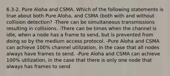 6.3-2. Pure Aloha and CSMA. Which of the following statements is true about both Pure Aloha, and CSMA (both with and without collision detection? -There can be simultaneous transmissions resulting in collisions. -There can be times when the channel is idle, when a node has a frame to send, but is prevented from doing so by the medium access protocol. -Pure Aloha and CSMA can achieve 100% channel utilization, in the case that all nodes always have frames to send. -Pure Aloha and CSMA can achieve 100% utilization, in the case that there is only one node that always has frames to send