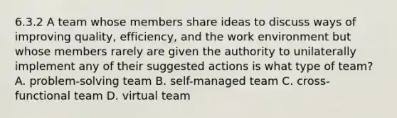 6.3.2 A team whose members share ideas to discuss ways of improving​ quality, efficiency, and the work environment but whose members rarely are given the authority to unilaterally implement any of their suggested actions is what type of​ team? A. ​problem-solving team B. self-managed team C. cross-functional team D. virtual team