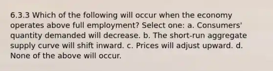 6.3.3 Which of the following will occur when the economy operates above full employment? Select one: a. Consumers' quantity demanded will decrease. b. The short-run aggregate supply curve will shift inward. c. Prices will adjust upward. d. None of the above will occur.