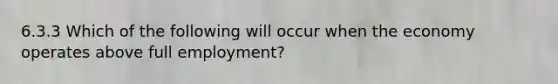 6.3.3 Which of the following will occur when the economy operates above full employment?