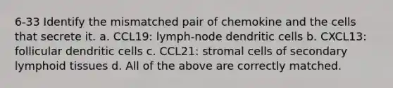 6-33 Identify the mismatched pair of chemokine and the cells that secrete it. a. CCL19: lymph-node dendritic cells b. CXCL13: follicular dendritic cells c. CCL21: stromal cells of secondary lymphoid tissues d. All of the above are correctly matched.