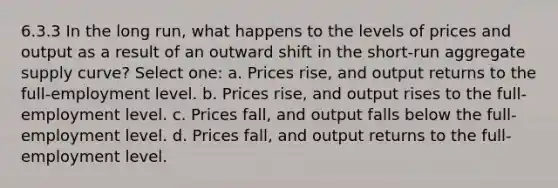 6.3.3 In the long run, what happens to the levels of prices and output as a result of an outward shift in the short-run aggregate supply curve? Select one: a. Prices rise, and output returns to the full-employment level. b. Prices rise, and output rises to the full-employment level. c. Prices fall, and output falls below the full-employment level. d. Prices fall, and output returns to the full-employment level.