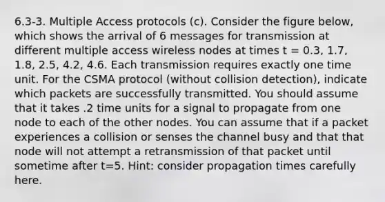 6.3-3. Multiple Access protocols (c). Consider the figure below, which shows the arrival of 6 messages for transmission at different multiple access wireless nodes at times t = 0.3, 1.7, 1.8, 2.5, 4.2, 4.6. Each transmission requires exactly one time unit. For the CSMA protocol (without collision detection), indicate which packets are successfully transmitted. You should assume that it takes .2 time units for a signal to propagate from one node to each of the other nodes. You can assume that if a packet experiences a collision or senses the channel busy and that that node will not attempt a retransmission of that packet until sometime after t=5. Hint: consider propagation times carefully here.