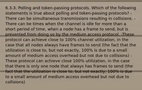 6.3-3. Polling and token-passing protocols. Which of the following statements is true about polling and token-passing protocols? -There can be simultaneous transmissions resulting in collisions. -There can be times when the channel is idle for more than a short period of time, when a node has a frame to send, but is prevented from doing so by the medium access protocol. -These protocol can achieve close to 100% channel utilization, in the case that all nodes always have frames to send (the fact that the utilization is close to, but not exactly, 100% is due to a small amount of medium access overhead but not due to collisions) -These protocol can achieve close 100% utilization, in the case that there is only one node that always has frames to send (the fact that the utilization is close to, but not exactly, 100% is due to a small amount of medium access overhead but not due to collisions)