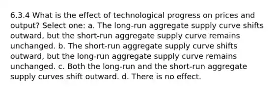 6.3.4 What is the effect of technological progress on prices and output? Select one: a. The long-run aggregate supply curve shifts outward, but the short-run aggregate supply curve remains unchanged. b. The short-run aggregate supply curve shifts outward, but the long-run aggregate supply curve remains unchanged. c. Both the long-run and the short-run aggregate supply curves shift outward. d. There is no effect.