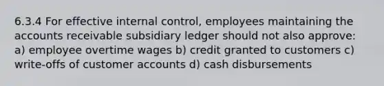 6.3.4 For effective internal control, employees maintaining the accounts receivable subsidiary ledger should not also approve: a) employee overtime wages b) credit granted to customers c) write-offs of customer accounts d) cash disbursements