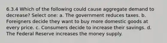 6.3.4 Which of the following could cause aggregate demand to decrease? Select one: a. The government reduces taxes. b. Foreigners decide they want to buy more domestic goods at every price. c. Consumers decide to increase their savings. d. The Federal Reserve increases the money supply.