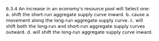 6.3.4 An increase in an economy's resource pool will Select one: a. shift the short-run aggregate supply curve inward. b. cause a movement along the long-run aggregate supply curve. c. will shift both the long-run and short-run aggregate supply curves outward. d. will shift the long-run aggregate supply curve inward.