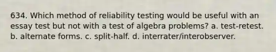 634. Which method of reliability testing would be useful with an essay test but not with a test of algebra problems? a. test-retest. b. alternate forms. c. split-half. d. interrater/interobserver.