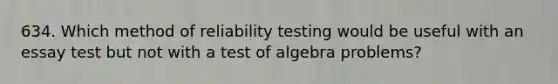 634. Which method of reliability testing would be useful with an essay test but not with a test of algebra problems?