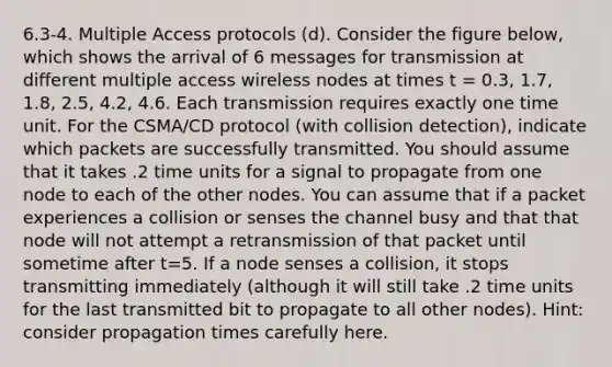 6.3-4. Multiple Access protocols (d). Consider the figure below, which shows the arrival of 6 messages for transmission at different multiple access wireless nodes at times t = 0.3, 1.7, 1.8, 2.5, 4.2, 4.6. Each transmission requires exactly one time unit. For the CSMA/CD protocol (with collision detection), indicate which packets are successfully transmitted. You should assume that it takes .2 time units for a signal to propagate from one node to each of the other nodes. You can assume that if a packet experiences a collision or senses the channel busy and that that node will not attempt a retransmission of that packet until sometime after t=5. If a node senses a collision, it stops transmitting immediately (although it will still take .2 time units for the last transmitted bit to propagate to all other nodes). Hint: consider propagation times carefully here.