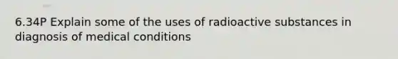 6.34P Explain some of the uses of radioactive substances in diagnosis of medical conditions