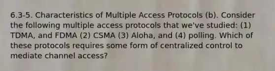 6.3-5. Characteristics of Multiple Access Protocols (b). Consider the following multiple access protocols that we've studied: (1) TDMA, and FDMA (2) CSMA (3) Aloha, and (4) polling. Which of these protocols requires some form of centralized control to mediate channel access?