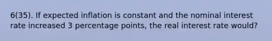 6(35). If expected inflation is constant and the nominal interest rate increased 3 percentage points, the real interest rate would?