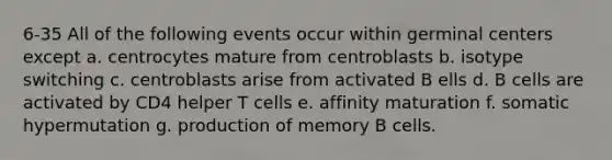 6-35 All of the following events occur within germinal centers except a. centrocytes mature from centroblasts b. isotype switching c. centroblasts arise from activated B ells d. B cells are activated by CD4 helper T cells e. affinity maturation f. somatic hypermutation g. production of memory B cells.