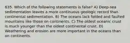 635. Which of the following statements is false? A) Deep-sea sedimentation leaves a more continuous geologic record than continental sedimentation. B) The oceans lack folded and faulted mountains like those on continents. C) The oldest oceanic crust is much younger than the oldest continental crust. D) Weathering and erosion are more important in the oceans than on continents.