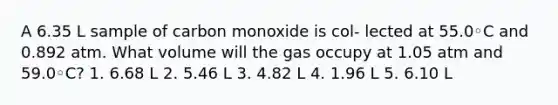 A 6.35 L sample of carbon monoxide is col- lected at 55.0◦C and 0.892 atm. What volume will the gas occupy at 1.05 atm and 59.0◦C? 1. 6.68 L 2. 5.46 L 3. 4.82 L 4. 1.96 L 5. 6.10 L