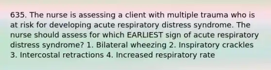 635. The nurse is assessing a client with multiple trauma who is at risk for developing acute respiratory distress syndrome. The nurse should assess for which EARLIEST sign of acute respiratory distress syndrome? 1. Bilateral wheezing 2. Inspiratory crackles 3. Intercostal retractions 4. Increased respiratory rate