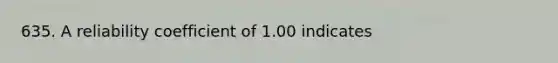 635. A reliability coefficient of 1.00 indicates