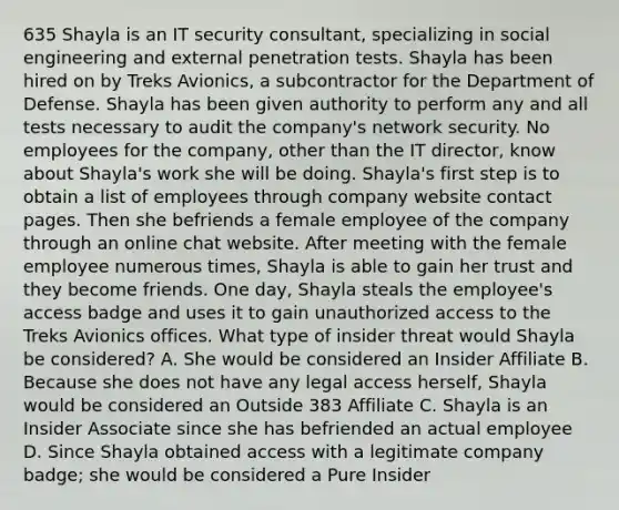 635 Shayla is an IT security consultant, specializing in social engineering and external penetration tests. Shayla has been hired on by Treks Avionics, a subcontractor for the Department of Defense. Shayla has been given authority to perform any and all tests necessary to audit the company's network security. No employees for the company, other than the IT director, know about Shayla's work she will be doing. Shayla's first step is to obtain a list of employees through company website contact pages. Then she befriends a female employee of the company through an online chat website. After meeting with the female employee numerous times, Shayla is able to gain her trust and they become friends. One day, Shayla steals the employee's access badge and uses it to gain unauthorized access to the Treks Avionics offices. What type of insider threat would Shayla be considered? A. She would be considered an Insider Affiliate B. Because she does not have any legal access herself, Shayla would be considered an Outside 383 Affiliate C. Shayla is an Insider Associate since she has befriended an actual employee D. Since Shayla obtained access with a legitimate company badge; she would be considered a Pure Insider